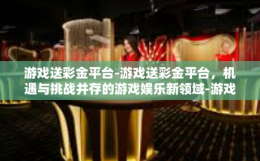 游戏送彩金平台-游戏送彩金平台，机遇与挑战并存的游戏娱乐新领域-游戏送彩金平台