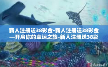 新人注册送38彩金-新人注册送38彩金—开启你的幸运之旅-新人注册送38彩金