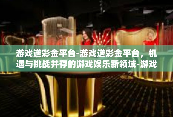 游戏送彩金平台-游戏送彩金平台，机遇与挑战并存的游戏娱乐新领域-游戏送彩金平台